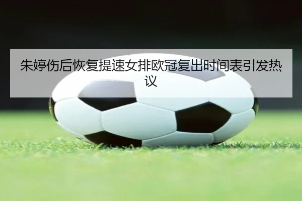 朱婷伤后恢复提速女排欧冠复出时间表引发热议
