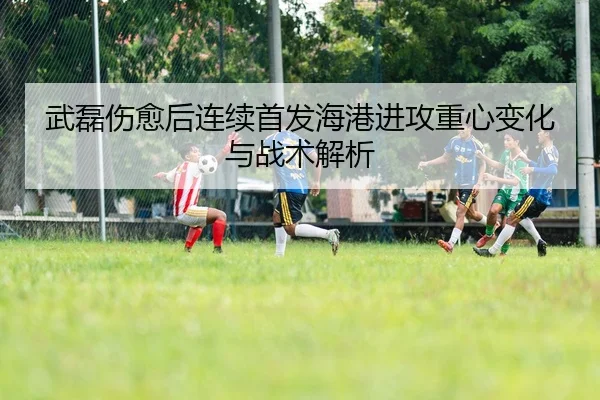 武磊伤愈后连续首发海港进攻重心变化与战术解析